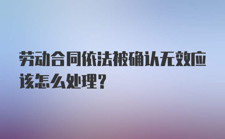 劳动合同依法被确认无效应该怎么处理？