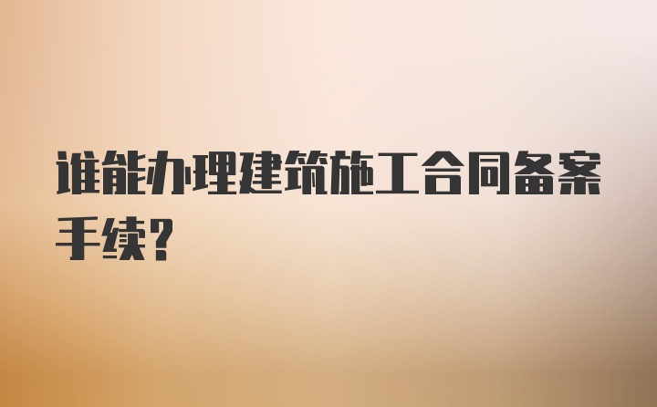 谁能办理建筑施工合同备案手续？