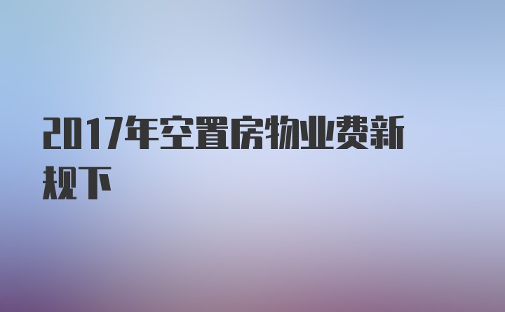 2017年空置房物业费新规下