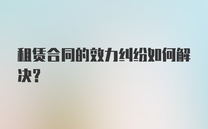 租赁合同的效力纠纷如何解决？