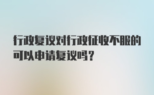 行政复议对行政征收不服的可以申请复议吗？