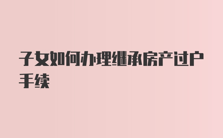 子女如何办理继承房产过户手续