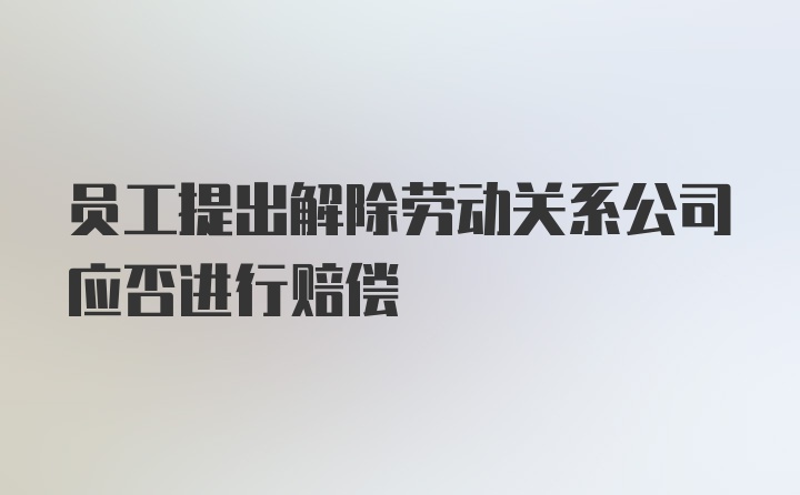 员工提出解除劳动关系公司应否进行赔偿