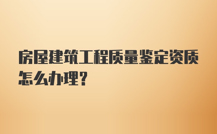 房屋建筑工程质量鉴定资质怎么办理？