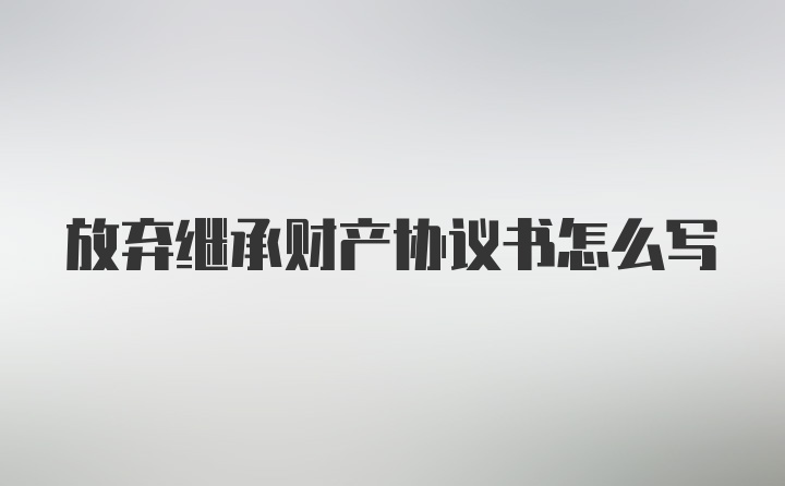 放弃继承财产协议书怎么写