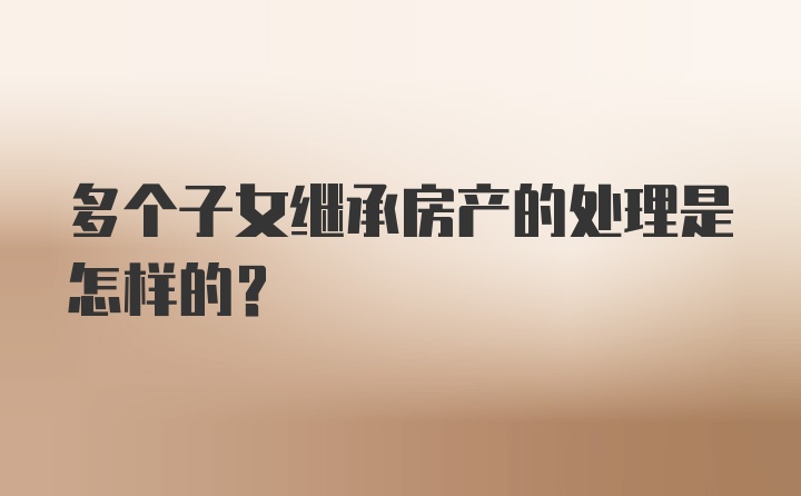 多个子女继承房产的处理是怎样的？