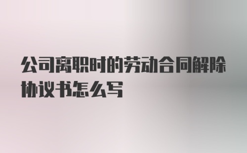 公司离职时的劳动合同解除协议书怎么写