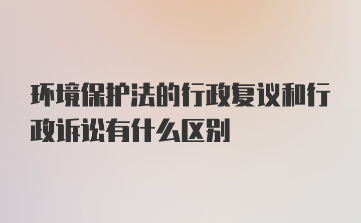 环境保护法的行政复议和行政诉讼有什么区别