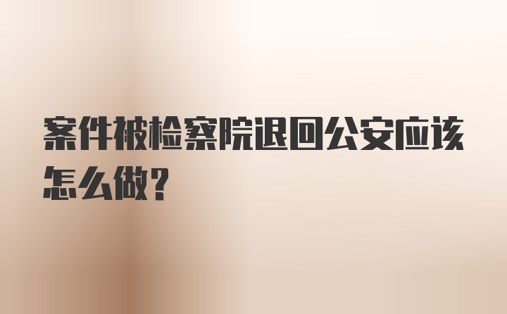 案件被检察院退回公安应该怎么做？