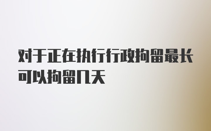 对于正在执行行政拘留最长可以拘留几天