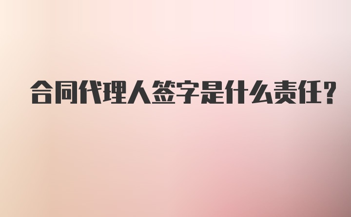 合同代理人签字是什么责任？