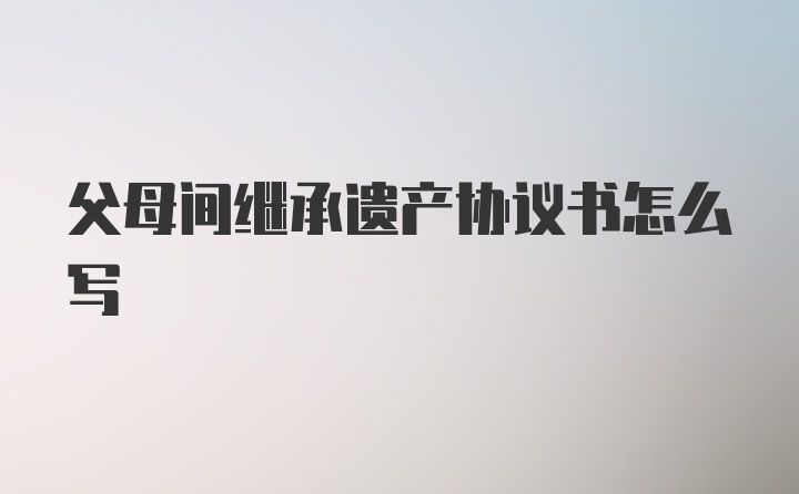 父母间继承遗产协议书怎么写