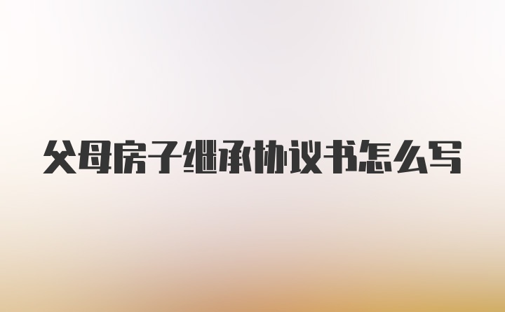 父母房子继承协议书怎么写