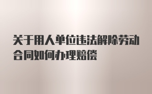 关于用人单位违法解除劳动合同如何办理赔偿