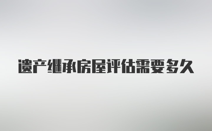 遗产继承房屋评估需要多久