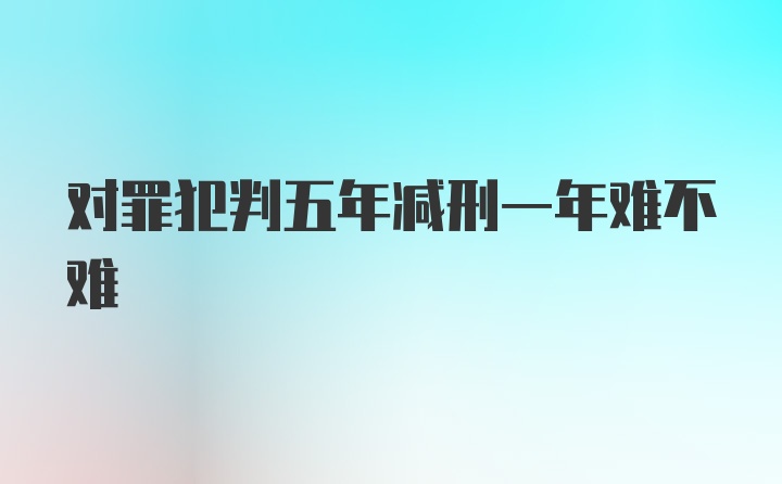 对罪犯判五年减刑一年难不难