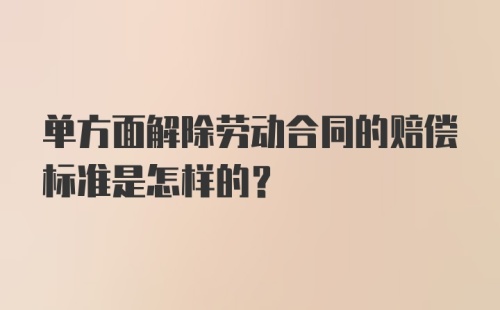 单方面解除劳动合同的赔偿标准是怎样的？