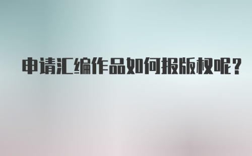 申请汇编作品如何报版权呢？