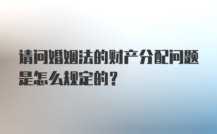 请问婚姻法的财产分配问题是怎么规定的？