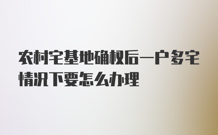 农村宅基地确权后一户多宅情况下要怎么办理