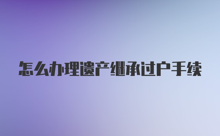 怎么办理遗产继承过户手续