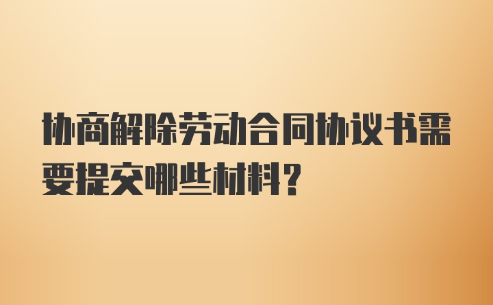 协商解除劳动合同协议书需要提交哪些材料?