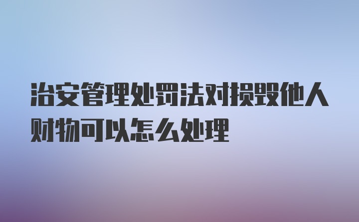 治安管理处罚法对损毁他人财物可以怎么处理