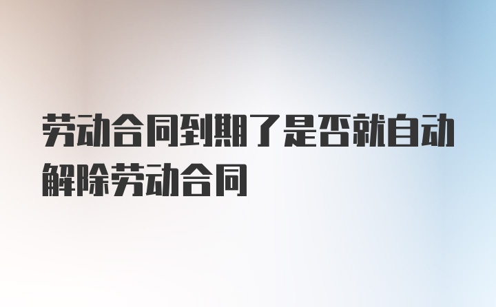 劳动合同到期了是否就自动解除劳动合同