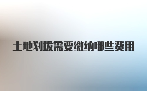 土地划拨需要缴纳哪些费用