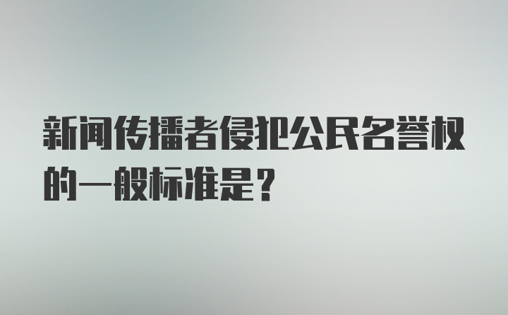 新闻传播者侵犯公民名誉权的一般标准是？