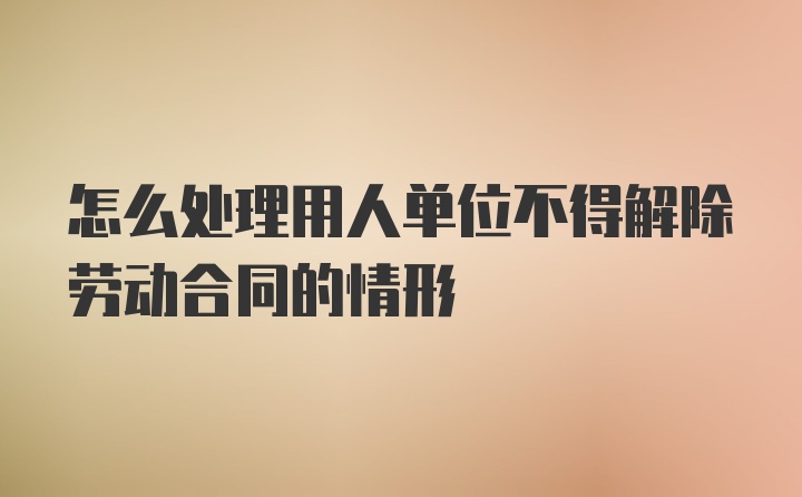 怎么处理用人单位不得解除劳动合同的情形