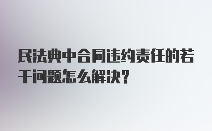 民法典中合同违约责任的若干问题怎么解决?