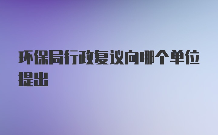 环保局行政复议向哪个单位提出