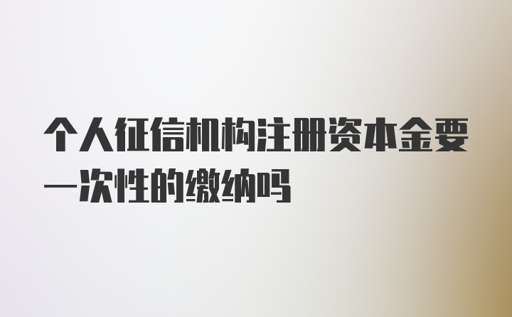 个人征信机构注册资本金要一次性的缴纳吗