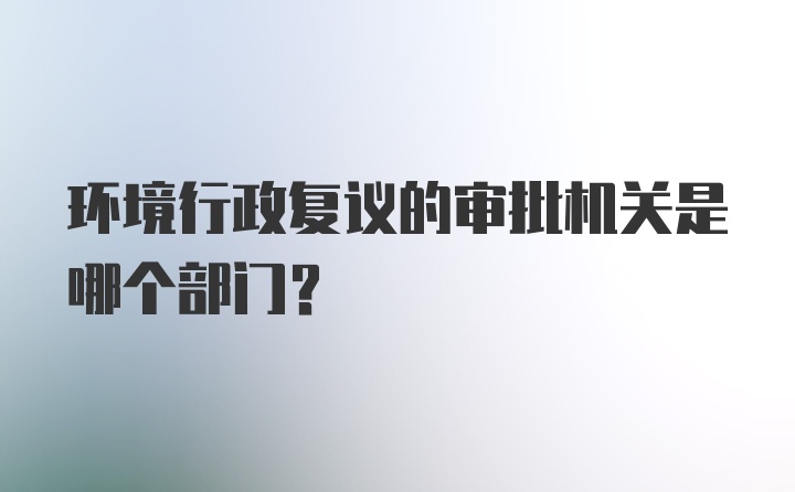 环境行政复议的审批机关是哪个部门?