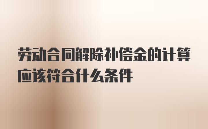 劳动合同解除补偿金的计算应该符合什么条件