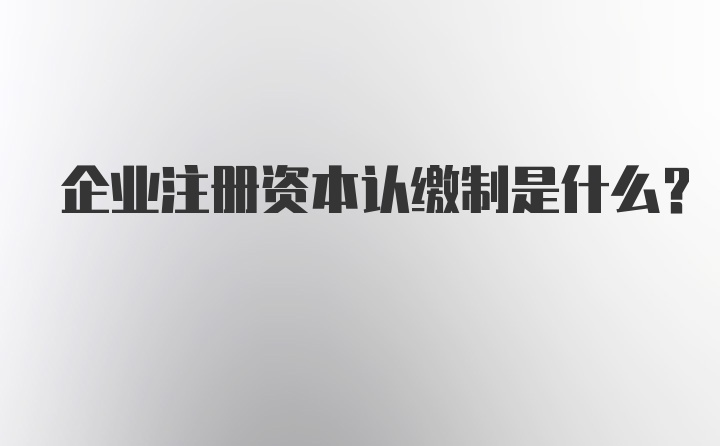 企业注册资本认缴制是什么？