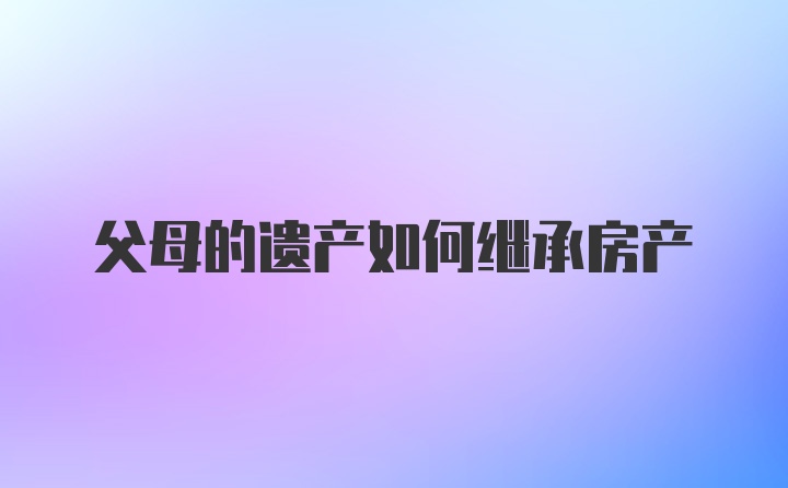 父母的遗产如何继承房产