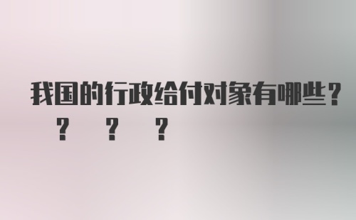 我国的行政给付对象有哪些? ? ? ?