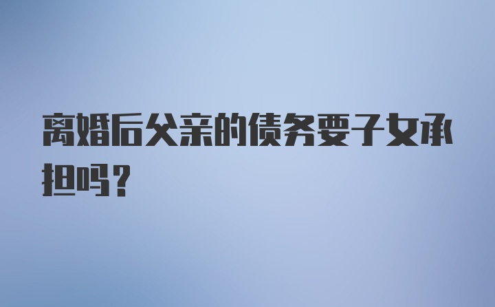 离婚后父亲的债务要子女承担吗？