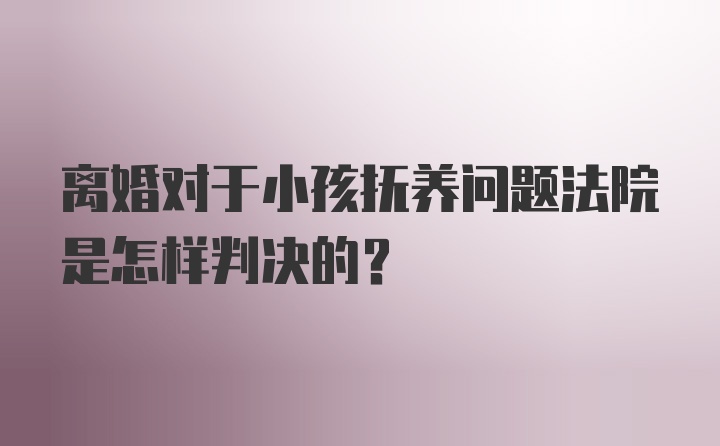 离婚对于小孩抚养问题法院是怎样判决的?