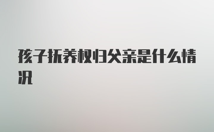 孩子抚养权归父亲是什么情况