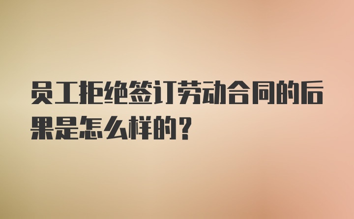 员工拒绝签订劳动合同的后果是怎么样的?