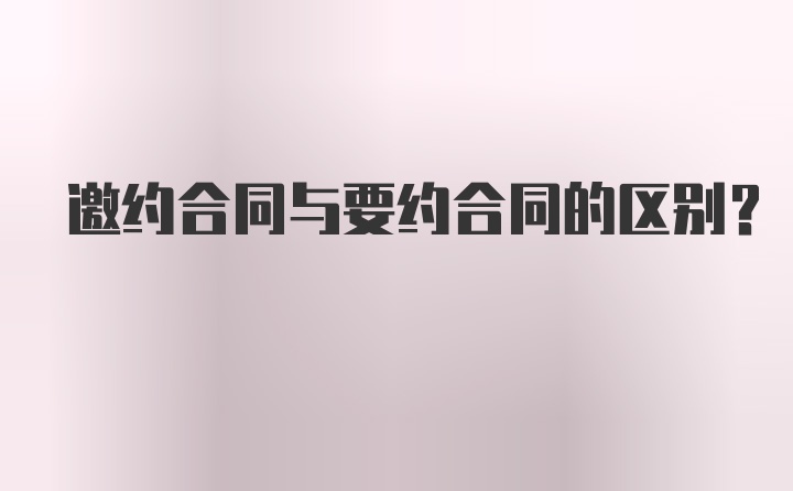 邀约合同与要约合同的区别？