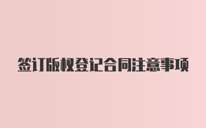 签订版权登记合同注意事项