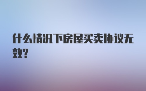 什么情况下房屋买卖协议无效？