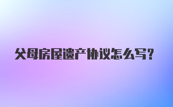 父母房屋遗产协议怎么写?