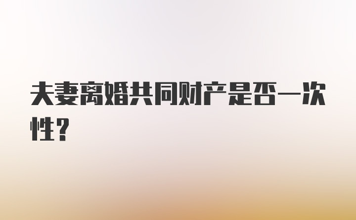 夫妻离婚共同财产是否一次性？