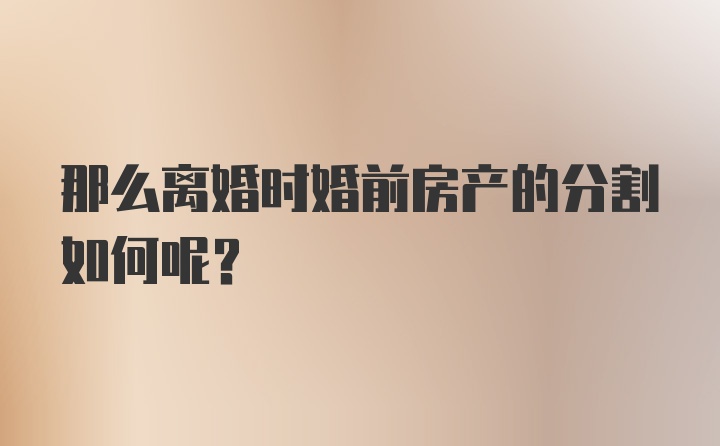 那么离婚时婚前房产的分割如何呢？