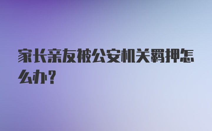 家长亲友被公安机关羁押怎么办？